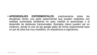  APRENDIZAJES EXPERIMENTALES: prácticamente todas las
disciplinas tienen una parte experimental que pueden realizarse con
realidad aumentada facilitando en gran medida el aprendizaje y el
desarrollo de destrezas transversales. Ejemplos claros pueden ser en
medicina, donde el uso de las google glass de forma experimental hace
un par de años fue muy mediático, en arquitectura e ingenierías.
REALIDAD AUMENTADA EN LA EDUCACIÓN 17YARIZEL SANTOS
 