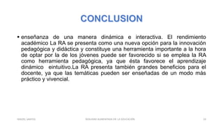  enseñanza de una manera dinámica e interactiva. El rendimiento
académico La RA se presenta como una nueva opción para la innovación
pedagógica y didáctica y constituye una herramienta importante a la hora
de optar por la de los jóvenes puede ser favorecido si se emplea la RA
como herramienta pedagógica, ya que ésta favorece el aprendizaje
dinámico eintuitivo.La RA presenta también grandes beneficios para el
docente, ya que las temáticas pueden ser enseñadas de un modo más
práctico y vivencial.
REALIDAD AUMENTADA EN LA EDUCACIÓN 19YARIZEL SANTOS
 