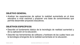 OBJETIVO GENERAL
 Analizar las experiencias de aplicar la realidad aumentada en el área
educativo a nivel nacional y proponer una base de conocimientos que
permita desarrollar proyectos educativos.
OBJETIVOS ESPECÍFICOS
 Describir el fundamento básico de la tecnología de realidad aumentad y
de su aplicación en la educación.
 Describir las herramientas de software y hardware de las cuales hace uso
la tecnología emergente de la realidad aumentada en la educación.
REALIDAD AUMENTADA EN LA EDUCACIÓN 3YARIZEL SANTOS
 