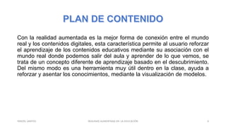 Con la realidad aumentada es la mejor forma de conexión entre el mundo
real y los contenidos digitales, esta característica permite al usuario reforzar
el aprendizaje de los contenidos educativos mediante su asociación con el
mundo real donde podemos salir del aula y aprender de lo que vemos, se
trata de un concepto diferente de aprendizaje basado en el descubrimiento.
Del mismo modo es una herramienta muy útil dentro en la clase, ayuda a
reforzar y asentar los conocimientos, mediante la visualización de modelos.
REALIDAD AUMENTADA EN LA EDUCACIÓN 4YARIZEL SANTOS
 