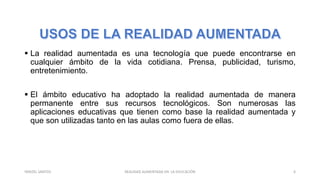 La realidad aumentada es una tecnología que puede encontrarse en
cualquier ámbito de la vida cotidiana. Prensa, publicidad, turismo,
entretenimiento.
 El ámbito educativo ha adoptado la realidad aumentada de manera
permanente entre sus recursos tecnológicos. Son numerosas las
aplicaciones educativas que tienen como base la realidad aumentada y
que son utilizadas tanto en las aulas como fuera de ellas.
REALIDAD AUMENTADA EN LA EDUCACIÓN 6YARIZEL SANTOS
 