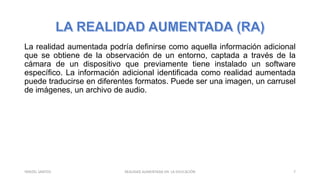 La realidad aumentada podría definirse como aquella información adicional
que se obtiene de la observación de un entorno, captada a través de la
cámara de un dispositivo que previamente tiene instalado un software
específico. La información adicional identificada como realidad aumentada
puede traducirse en diferentes formatos. Puede ser una imagen, un carrusel
de imágenes, un archivo de audio.
REALIDAD AUMENTADA EN LA EDUCACIÓN 7YARIZEL SANTOS
 