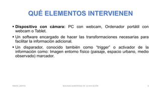  Dispositivo con cámara: PC con webcam, Ordenador portátil con
webcam o Tablet.
 Un software encargado de hacer las transformaciones necesarias para
facilitar la información adicional.
 Un disparador, conocido también como “trigger” o activador de la
información como: Imagen entorno físico (paisaje, espacio urbano, medio
observado) marcador.
REALIDAD AUMENTADA EN LA EDUCACIÓN 8YARIZEL SANTOS
 