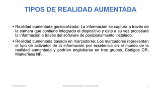  Realidad aumentada geolocalizada: La información se captura a través de
la cámara que contiene integrado el dispositivo y este a su vez procesará
la información a través del software de posicionamiento instalado.
 Realidad aumentada basada en marcadores: Los marcadores representan
el tipo de activador de la información por excelencia en el mundo de la
realidad aumentada y podrían englobarse en tres grupos. Códigos QR,
Markerless NF.
REALIDAD AUMENTADA EN LA EDUCACIÓN 9YARIZEL SANTOS
 