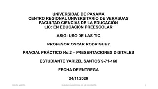 UNIVERSIDAD DE PANAMÁ
CENTRO REGIONAL UNIVERSITARIO DE VERAGUAS
FACULTAD CIENCIAS DE LA EDUCACIÓN
LIC: EN EDUCACIÓN PREESCOLAR
ASIG: USO DE LAS TIC
PROFESOR OSCAR RODRIGUEZ
PRACIAL PRÁCTICO No.2 – PRESENTACIONES DIGITALES
ESTUDIANTE YARIZEL SANTOS 9-71-160
FECHA DE ENTREGA
24/11/2020
REALIDAD AUMENTADA EN LA EDUCACIÓN 1YARIZEL SANTOS
 