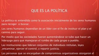 QUE ES LA POLÍTICA
La política es entendida como la asociación inicialmente de los seres humanos
para recoger o buscar.
Los seres humanos dependían de un líder con el fin de instituir el plan y el
camino para seguir.
Por medio que las sociedades fueron aumentándose se tubo que hacer un
liderazgo para que manejaran el rumbo de cada grupo o pueblo.
Las instituciones que lideran conjuntos de individuos intitulan, leyes
,encaminar, ejercer el control, y repartir justicia.
Las personas que se encargaban de compromisos organizativos otorgaron el
 