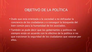 OBJETIVÓ DE LA POLÍTICA
• Dudo que esta orientada a la sociedad a no defraudar la
conciencia de los ciudadanos y a conseguir la búsqueda del
bien común para la humanidad de los asociados.
• También se pude decir que los gobernantes y políticos no
siempre están en acuerdo con lo efectivo de la política si no
que traicionan la seguridad de los ciudadanos que votaran por
ellos.
 