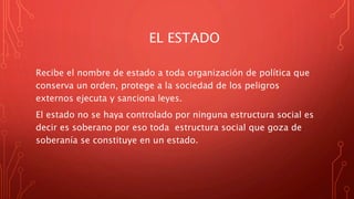 EL ESTADO
Recibe el nombre de estado a toda organización de política que
conserva un orden, protege a la sociedad de los peligros
externos ejecuta y sanciona leyes.
El estado no se haya controlado por ninguna estructura social es
decir es soberano por eso toda estructura social que goza de
soberanía se constituye en un estado.
 