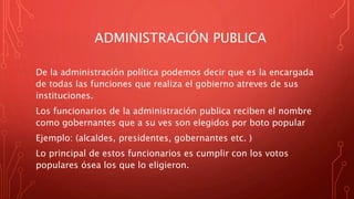 ADMINISTRACIÓN PUBLICA
De la administración política podemos decir que es la encargada
de todas las funciones que realiza el gobierno atreves de sus
instituciones.
Los funcionarios de la administración publica reciben el nombre
como gobernantes que a su ves son elegidos por boto popular
Ejemplo: (alcaldes, presidentes, gobernantes etc. )
Lo principal de estos funcionarios es cumplir con los votos
populares ósea los que lo eligieron.
 