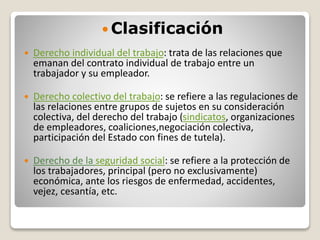  Clasificación
 Derecho individual del trabajo: trata de las relaciones que
emanan del contrato individual de trabajo entre un
trabajador y su empleador.
 Derecho colectivo del trabajo: se refiere a las regulaciones de
las relaciones entre grupos de sujetos en su consideración
colectiva, del derecho del trabajo (sindicatos, organizaciones
de empleadores, coaliciones,negociación colectiva,
participación del Estado con fines de tutela).
 Derecho de la seguridad social: se refiere a la protección de
los trabajadores, principal (pero no exclusivamente)
económica, ante los riesgos de enfermedad, accidentes,
vejez, cesantía, etc.
 