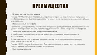 ПРЕИМУЩЕСТВА
• Готовая математическая модель
Forecast NOW! использует передовые алгоритмы, которые мы разрабатывали и улучшали 10
лет. Готовое решение быстро внедряется и учитывает сотни сценариев, проверенных на более
50 внедрениях.
• Настраиваемый интерфейс
Программа адаптируется под ваши бизнес-процессы. Структура складов, распределительные
центры, периодичность заказов и десятки других нюансов можно настроить в интерфейсе.
• Заботится о безопасности и предотвращает ошибки
Все действия сотрудников логируются, их можно проследить и проанализировать
их обоснованность
Все автоматически подгружаемые данные из систем учета продаж проходят проверку
целостности и корректности.
Forecast NOW! — это desktop-решение. Поэтому третьи лица не имеют доступа к данным
клиента и каким-либо показателям их деятельности
• Быстрая окупаемость
 