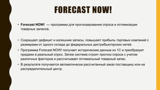 FORECAST NOW!
• Forecast NOW! — программа для прогнозирования спроса и оптимизации
товарных запасов.
• Сокращает дефицит и излишние запасы, повышает прибыль торговых компаний с
размерами от одного склада до федеральных дистрибьюторских сетей.
• Программа Forecast NOW! получает исторические данные из 1С и преобразует
продажи в реальный спрос. Затем система строит прогноз спроса с учетом
различных факторов и рассчитывает оптимальный товарный запас.
• В результате получается автоматически рассчитанный заказ поставщику или на
распределительный центр.
 