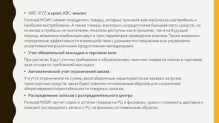 • ABC-XYZ и кросс ABC-анализ
Forecast NOW! сможет определить товары, которые приносят вам максимальную прибыль и
наиболее востребованы. А также товары, в которых сосредоточена большая часть средств, но
их вклад в прибыль не значителен. Анализы доступны как в прошлом, так и на будущий
период, возможна комбинация двух и трех параметров проведения анализа.Также возможно
определение эффективности взаимодействия с разными поставщиками или управления
ассортиментом различными продуктовыми менеджерами.
• Учет обязательной выкладки в торговом зале
При расчетах будут учтены требования к обязательному наличию товара на полках в торговом
зале исходя из требований выкладки.
• Автоматический учет ограничений заказа
Учтутся ограничения по сумме, весогабаритным характеристикам заказа и загрузке
транспортных средств: заказ будет изменен оптимальным образом для сохранения
оборачиваемости/рентабельности товарных запасов.
• Распределение запасов с распределительного центра
Forecast NOW! изучит спрос и остатки товаров на РЦ и филиалах, сроки и стоимость доставки и
поможет распределить запасы с РЦ на филиалы оптимальным образом.
 