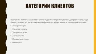 КАТЕГОРИИ КЛИЕНТОВ
Программа является существенным конкурентным преимуществом для различного рода
бизнеса и помогает десяткам компаний повысить эффективность управления запасами.
• Электротовары
• Стройматериалы
• Товары для дома
• Автозапчасти
• Продукты питания
• Медицина
 