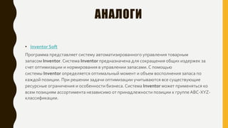 АНАЛОГИ
• Inventor Soft
Программа представляет систему автоматизированного управления товарным
запасом Inventor. Система Inventor предназначена для сокращения общих издержек за
счет оптимизации и нормирования в управлении запасами. С помощью
системы Inventor определяется оптимальный момент и объем восполнения запаса по
каждой позиции. При решении задачи оптимизации учитываются все существующие
ресурсные ограничения и особенности бизнеса. Система Inventor может применяться ко
всем позициям ассортимента независимо от принадлежности позиции к группе ABC-XYZ-
классификации.
 