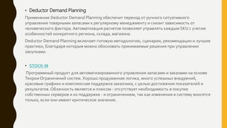 • Deductor Demand Planning
Применение Deductor Demand Planning обеспечит переход от ручного ситуативного
управления товарными запасами к регулярному менеджменту и снизит зависимость от
человеческого фактора. Автоматизация расчетов позволяет управлять каждым SKU с учетом
особенностей конкретного региона, склада, магазина.
Deductor Demand Planning включает готовую методологию, сценарии, рекомендации и лучшие
практики, благодаря которым можно обосновать принимаемые решения при управлении
закупками.
• STOCK-M
Программный продукт для автоматизированного управления запасами и заказами на основе
Теории Ограничений систем. Хорошо продуманная логика, много успешных внедрений,
красивые графики и комплексная поддержка заказчика, с целью достижения показателей и
результатов. Облачность является и плюсом - отсутствует необходимость в покупке
собственных серверов и их поддержке - и ограничением, так как изменения в систему вносятся
только, если они имеют критическое значение.
 