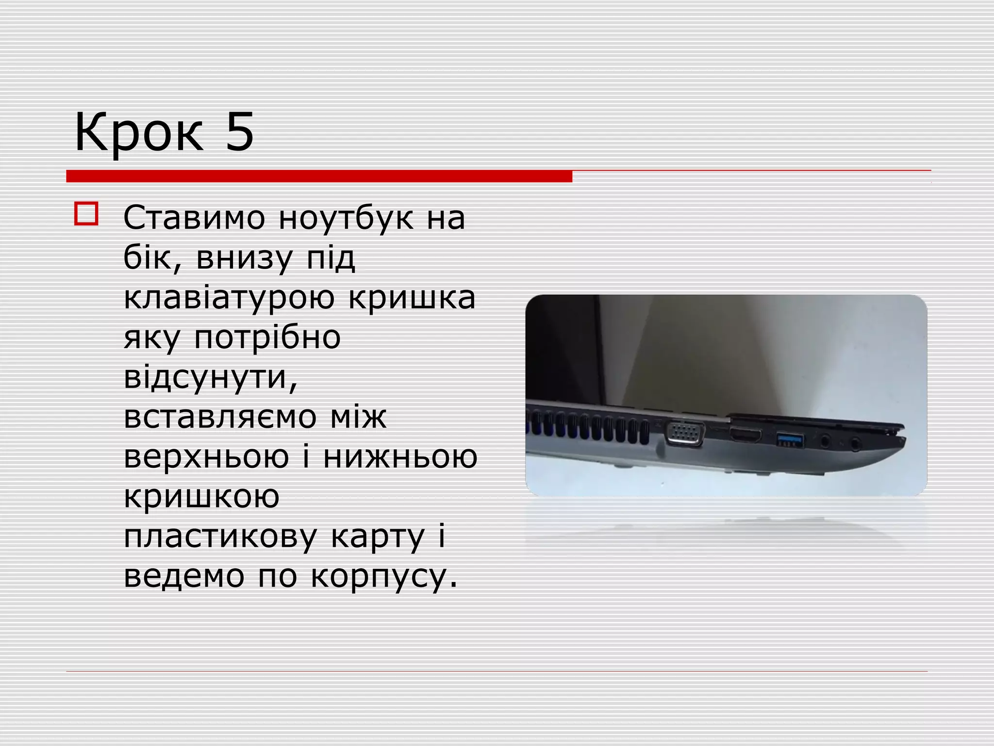 Крок 5
 Ставимо ноутбук на
бік, внизу під
клавіатурою кришка
яку потрібно
відсунути,
вставляємо між
верхньою і нижньою
кришкою
пластикову карту і
ведемо по корпусу.
 