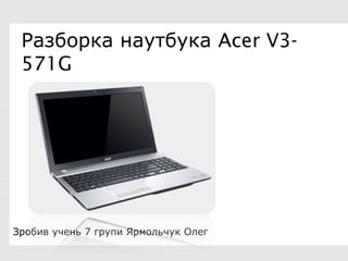Разборка наутбука Acer V3-
571G
Зробив учень 7 групи Ярмольчук Олег
 