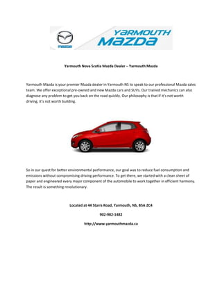 Yarmouth Nova Scotia Mazda Dealer – Yarmouth Mazda
Yarmouth Mazda is your premier Mazda dealer in Yarmouth NS to speak to our professional Mazda sales
team. We offer exceptional pre-owned and new Mazda cars and SUVs. Our trained mechanics can also
diagnose any problem to get you back on the road quickly. Our philosophy is that if it’s not worth
driving, it’s not worth building.
So in our quest for better environmental performance, our goal was to reduce fuel consumption and
emissions without compromising driving performance. To get there, we started with a clean sheet of
paper and engineered every major component of the automobile to work together in efficient harmony.
The result is something revolutionary.
Located at 44 Starrs Road, Yarmouth, NS, B5A 2C4
902-982-1482
http://www.yarmouthmazda.ca
 