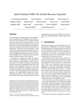 Apache Hadoop YARN: Yet Another Resource Negotiator
Vinod Kumar Vavilapallih Arun C Murthyh Chris Douglasm Sharad Agarwali
Mahadev Konarh Robert Evansy Thomas Gravesy Jason Lowey Hitesh Shahh
Siddharth Sethh Bikas Sahah Carlo Curinom Owen O’Malleyh Sanjay Radiah
Benjamin Reedf Eric Baldeschwielerh
h: hortonworks.com, m: microsoft.com, i: inmobi.com, y: yahoo-inc.com, f : facebook.com
Abstract
The initial design of Apache Hadoop [1] was tightly fo-
cused on running massive, MapReduce jobs to process a
web crawl. For increasingly diverse companies, Hadoop
has become the data and computational agor´a —the de
facto place where data and computational resources are
shared and accessed. This broad adoption and ubiquitous
usage has stretched the initial design well beyond its in-
tended target, exposing two key shortcomings: 1) tight
coupling of a speciﬁc programming model with the re-
source management infrastructure, forcing developers to
abuse the MapReduce programming model, and 2) cen-
tralized handling of jobs’ control ﬂow, which resulted in
endless scalability concerns for the scheduler.
In this paper, we summarize the design, development,
and current state of deployment of the next genera-
tion of Hadoop’s compute platform: YARN. The new
architecture we introduced decouples the programming
model from the resource management infrastructure, and
delegates many scheduling functions (e.g., task fault-
tolerance) to per-application components. We provide
experimental evidence demonstrating the improvements
we made, conﬁrm improved efﬁciency by reporting the
experience of running YARN on production environ-
ments (including 100% of Yahoo! grids), and conﬁrm
the ﬂexibility claims by discussing the porting of several
Copyright c 2013 by the Association for Computing Machinery, Inc.
(ACM). Permission to make digital or hard copies of all or part of this
work for personal or classroom use is granted without fee provided that
copies are not made or distributed for proﬁt or commercial advantage
and that copies bear this notice and the full citation on the ﬁrst page.
Copyrights for components of this work owned by others than the au-
thor(s) must be honored. Abstracting with credit is permitted. To copy
otherwise, or republish, to post on servers or to redistribute to lists,
requires prior speciﬁc permission and/or a fee. Request permissions
from permissions@acm.org.
SoCC’13, 1–3 Oct. 2013, Santa Clara, California, USA.
ACM 978-1-4503-2428-1. http://dx.doi.org/10.1145/2523616.2523633
programming frameworks onto YARN viz. Dryad, Gi-
raph, Hoya, Hadoop MapReduce, REEF, Spark, Storm,
Tez.
1 Introduction
Apache Hadoop began as one of many open-source im-
plementations of MapReduce [12], focused on tackling
the unprecedented scale required to index web crawls. Its
execution architecture was tuned for this use case, focus-
ing on strong fault tolerance for massive, data-intensive
computations. In many large web companies and star-
tups, Hadoop clusters are the common place where op-
erational data are stored and processed.
More importantly, it became the place within an or-
ganization where engineers and researchers have instan-
taneous and almost unrestricted access to vast amounts
of computational resources and troves of company data.
This is both a cause of Hadoop’s success and also its
biggest curse, as the public of developers extended the
MapReduce programming model beyond the capabili-
ties of the cluster management substrate. A common
pattern submits “map-only” jobs to spawn arbitrary pro-
cesses in the cluster. Examples of (ab)uses include fork-
ing web servers and gang-scheduled computation of it-
erative workloads. Developers, in order to leverage the
physical resources, often resorted to clever workarounds
to sidestep the limits of the MapReduce API.
These limitations and misuses motivated an entire
class of papers using Hadoop as a baseline for unrelated
environments. While many papers exposed substantial
issues with the Hadoop architecture or implementation,
some simply denounced (more or less ingeniously) some
of the side-effects of these misuses. The limitations of
the original Hadoop architecture are, by now, well un-
derstood by both the academic and open-source commu-
nities.
In this paper, we present a community-driven effort to
 
