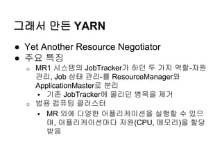 그래서 만든 YARN
● Yet Another Resource Negotiator
● 주요 특징
o MR1 시스템의 JobTracker가 하던 두 가지 역할-자원
관리, Job 상태 관리-를 ResourceManager와
ApplicationMaster로 분리
 기존 JobTracker에 몰리던 병목을 제거
o 범용 컴퓨팅 클러스터
 MR 외에 다양한 어플리케이션을 실행할 수 있으
며, 어플리케이션마다 자원(CPU, 메모리)을 할당
받음
 