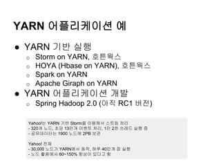 YARN 어플리케이션 예
● YARN 기반 실행
o Storm on YARN, 호튼웍스
o HOYA (Hbase on YARN), 호튼웍스
o Spark on YARN
o Apache Giraph on YARN
● YARN 어플리케이션 개발
o Spring Hadoop 2.0 (아직 RC1 버전)
Yahoo!는 YARN 기반 Storm을 이용해서 스트림 처리
- 320개 노드, 초당 13만개 이벤트 처리, 1만 2천 쓰레드 실행 증
- 공유데이터는 1900 노드에 2PB 보관
Yahoo! 전체
- 30,000 노드가 YARN에서 동작, 하루 40만개 잡 실행
- 노드 활용에서 60~150% 향상이 있다고 함
 