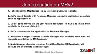 Job execution on MRv2 
1. Client submits MapReduce job by interacting with Job objects; 
2. Job’s code interacts with Resource Manager to acquire application meta-data, 
such as application id 
3. Job’s code moves all the job related resources to HDFS to make them 
available for the rest of the job 
4. Job’s code submits the application to Resource Manager 
5. Resource Manager chooses a Node Manager with available resources and 
requests a container for MRAppMaster 
6. Node Manager allocates container for MRAppMaster; MRAppMaster will 
execute and coordinate MapReduce job 
©2014 Zaloni, Inc. All Rights Reserved. 
 