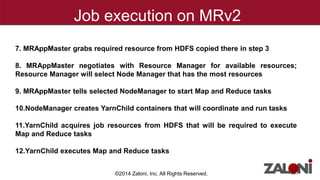 Job execution on MRv2 
7. MRAppMaster grabs required resource from HDFS copied there in step 3 
8. MRAppMaster negotiates with Resource Manager for available resources; 
Resource Manager will select Node Manager that has the most resources 
9. MRAppMaster tells selected NodeManager to start Map and Reduce tasks 
10.NodeManager creates YarnChild containers that will coordinate and run tasks 
11.YarnChild acquires job resources from HDFS that will be required to execute 
Map and Reduce tasks 
12.YarnChild executes Map and Reduce tasks 
©2014 Zaloni, Inc. All Rights Reserved. 
 