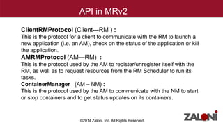 API in MRv2 
ClientRMProtocol (Client—RM ) : 
This is the protocol for a client to communicate with the RM to launch a 
new application (i.e. an AM), check on the status of the application or kill 
the application. 
AMRMProtocol (AM—RM) : 
This is the protocol used by the AM to register/unregister itself with the 
RM, as well as to request resources from the RM Scheduler to run its 
tasks. 
ContainerManager (AM – NM) : 
This is the protocol used by the AM to communicate with the NM to start 
or stop containers and to get status updates on its containers. 
©2014 Zaloni, Inc. All Rights Reserved. 
 