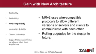 Gain with New Architecture 
• MRv2 uses wire-compatible 
protocols to allow different 
versions of servers and clients to 
communicate with each other. 
• Rolling upgrades for the cluster in 
future. 
• Scalability 
• Availability 
• Wire-compatibility 
• Innovation & Agility 
• Cluster Utilization 
• Support for programming 
paradigms other than 
MapReduce 
©2014 Zaloni, Inc. All Rights Reserved. 
 