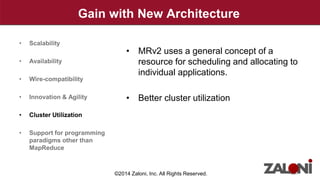 Gain with New Architecture 
• MRv2 uses a general concept of a 
resource for scheduling and allocating to 
individual applications. 
• Better cluster utilization 
• Scalability 
• Availability 
• Wire-compatibility 
• Innovation & Agility 
• Cluster Utilization 
• Support for programming 
paradigms other than 
MapReduce 
©2014 Zaloni, Inc. All Rights Reserved. 
 