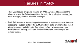 Failures in YARN 
For MapReduce programs running on YARN, we need to consider the 
failure of any of the following entities: the task, the application master, the 
node manager, and the resource manager. 
• Task fail :Failure of the running task is similar to the classic case. Runtime 
exceptions , sudden exits of the JVM ,timed out tasks are marked as failed. 
a task is marked as failed after four attempts (set by mapreduce.map 
.maxattempts for map tasks and mapreduce.reduce.maxsttempts for 
reducer tasks). 
©2014 Zaloni, Inc. All Rights Reserved. 
 