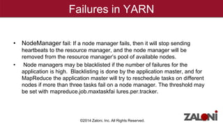 Failures in YARN 
• NodeManager fail: If a node manager fails, then it will stop sending 
heartbeats to the resource manager, and the node manager will be 
removed from the resource manager’s pool of available nodes. 
• Node managers may be blacklisted if the number of failures for the 
application is high. Blacklisting is done by the application master, and for 
MapReduce the application master will try to reschedule tasks on different 
nodes if more than three tasks fail on a node manager. The threshold may 
be set with mapreduce.job.maxtaskfai lures.per.tracker. 
©2014 Zaloni, Inc. All Rights Reserved. 
 