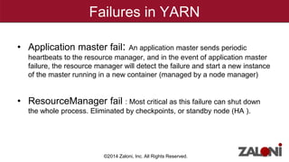 Failures in YARN 
• Application master fail: An application master sends periodic 
heartbeats to the resource manager, and in the event of application master 
failure, the resource manager will detect the failure and start a new instance 
of the master running in a new container (managed by a node manager) 
• ResourceManager fail : Most critical as this failure can shut down 
the whole process. Eliminated by checkpoints, or standby node (HA ). 
©2014 Zaloni, Inc. All Rights Reserved. 
