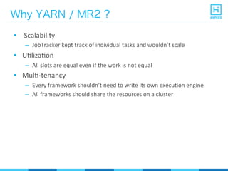 Why YARN / MR2 ?
•  	
  Scalability	
  
–  JobTracker	
  kept	
  track	
  of	
  individual	
  tasks	
  and	
  wouldn’t	
  scale	
  
•  UPlizaPon	
  
–  All	
  slots	
  are	
  equal	
  even	
  if	
  the	
  work	
  is	
  not	
  equal	
  
•  MulP-­‐tenancy	
  
–  Every	
  framework	
  shouldn’t	
  need	
  to	
  write	
  its	
  own	
  execuPon	
  engine	
  
–  All	
  frameworks	
  should	
  share	
  the	
  resources	
  on	
  a	
  cluster	
  
 