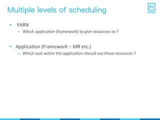 Multiple levels of scheduling
•  	
  YARN	
  
–  Which	
  applicaPon	
  (framework)	
  to	
  give	
  resources	
  to	
  ?	
  
•  ApplicaPon	
  (Framework	
  –	
  MR	
  etc.)	
  
–  Which	
  task	
  within	
  the	
  applicaPon	
  should	
  use	
  these	
  resources	
  ?	
  
 