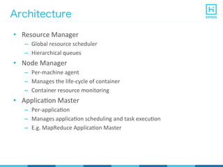 Architecture
•  Resource	
  Manager	
  
–  Global	
  resource	
  scheduler	
  
–  Hierarchical	
  queues	
  
•  Node	
  Manager	
  
–  Per-­‐machine	
  agent	
  
–  Manages	
  the	
  life-­‐cycle	
  of	
  container	
  
–  Container	
  resource	
  monitoring	
  
•  ApplicaPon	
  Master	
  
–  Per-­‐applicaPon	
  
–  Manages	
  applicaPon	
  scheduling	
  and	
  task	
  execuPon	
  
–  E.g.	
  MapReduce	
  ApplicaPon	
  Master	
  
 