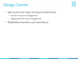 Design Centre
•  Split	
  up	
  the	
  two	
  major	
  funcPons	
  of	
  JobTracker	
  
–  Cluster	
  resource	
  management	
  
–  ApplicaPon	
  life-­‐cycle	
  management	
  
•  MapReduce	
  becomes	
  user-­‐land	
  library	
  
 