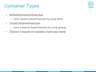 Container Types
•  DefaultContainerExecutor	
  
–  Unix’s	
  process-­‐based	
  Executor	
  by	
  using	
  ulimit	
  
•  LinuxContainerExecutor	
  
–  Linux	
  container-­‐based	
  Executor	
  by	
  using	
  cgroups	
  
•  Choose	
  it	
  based	
  on	
  isolaPon	
  level	
  you	
  need	
  
 