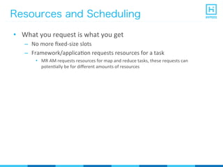 Resources and Scheduling
•  What	
  you	
  request	
  is	
  what	
  you	
  get	
  
–  No	
  more	
  ﬁxed-­‐size	
  slots	
  
–  Framework/applicaPon	
  requests	
  resources	
  for	
  a	
  task	
  
•  MR	
  AM	
  requests	
  resources	
  for	
  map	
  and	
  reduce	
  tasks,	
  these	
  requests	
  can	
  
potenPally	
  be	
  for	
  diﬀerent	
  amounts	
  of	
  resources	
  
 