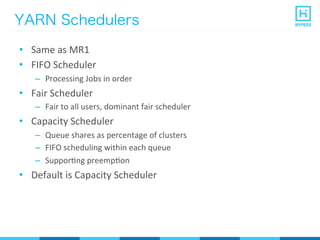 YARN Schedulers
•  Same	
  as	
  MR1	
  
•  FIFO	
  Scheduler	
  
–  Processing	
  Jobs	
  in	
  order	
  
•  Fair	
  Scheduler	
  
–  Fair	
  to	
  all	
  users,	
  dominant	
  fair	
  scheduler	
  
•  Capacity	
  Scheduler	
  
–  Queue	
  shares	
  as	
  percentage	
  of	
  clusters	
  
–  FIFO	
  scheduling	
  within	
  each	
  queue	
  
–  SupporPng	
  preempPon	
  
•  Default	
  is	
  Capacity	
  Scheduler	
  
 