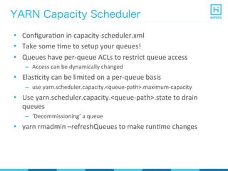 YARN Capacity Scheduler
•  ConﬁguraPon	
  in	
  capacity-­‐scheduler.xml	
  
•  Take	
  some	
  Pme	
  to	
  setup	
  your	
  queues!	
  
•  Queues	
  have	
  per-­‐queue	
  ACLs	
  to	
  restrict	
  queue	
  access	
  
–  Access	
  can	
  be	
  dynamically	
  changed	
  
•  ElasPcity	
  can	
  be	
  limited	
  on	
  a	
  per-­‐queue	
  basis	
  
–  use	
  yarn.scheduler.capacity.<queue-­‐path>.maximum-­‐capacity	
  
•  Use	
  yarn.scheduler.capacity.<queue-­‐path>.state	
  to	
  drain	
  
queues	
  
–  ‘Decommissioning’	
  a	
  queue	
  
•  yarn	
  rmadmin	
  –refreshQueues	
  to	
  make	
  runPme	
  changes	
  
 