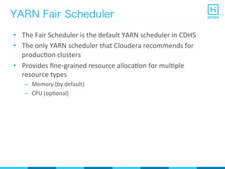 YARN Fair Scheduler
•  The	
  Fair	
  Scheduler	
  is	
  the	
  default	
  YARN	
  scheduler	
  in	
  CDH5	
  
•  The	
  only	
  YARN	
  scheduler	
  that	
  Cloudera	
  recommends	
  for	
  
producPon	
  clusters	
  
•  Provides	
  ﬁne-­‐grained	
  resource	
  allocaPon	
  for	
  mulPple	
  
resource	
  types	
  
–  Memory	
  (by	
  default)	
  
–  CPU	
  (opPonal)	
  
 