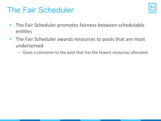 The Fair Scheduler
•  The	
  Fair	
  Scheduler	
  promotes	
  fairness	
  between	
  schedulable	
  
enPPes	
  
•  The	
  Fair	
  Scheduler	
  awards	
  resources	
  to	
  pools	
  that	
  are	
  most	
  
underserved	
  
–  Gives	
  a	
  container	
  to	
  the	
  pool	
  that	
  has	
  the	
  fewest	
  resources	
  allocated	
  
 