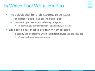 In Which Pool Will a Job Run
•  The	
  default	
  pool	
  for	
  a	
  job	
  is	
  root.username
–  For	
  example,	
  root.Alice	
  and	
  root.Bob
–  You	
  can	
  drop	
  root	
  when	
  referring	
  to	
  a	
  pool	
  
•  For	
  example,	
  you	
  can	
  refer	
  to	
  root.Alice	
  simply	
  as	
  Alice
•  Jobs	
  can	
  be	
  assigned	
  to	
  arbitrarily-­‐named	
  pools	
  
–  To	
  specify	
  the	
  pool	
  name	
  when	
  submirng	
  a	
  MapReduce	
  job,	
  use	
  
•  -D mapreduce.job.queuename
 