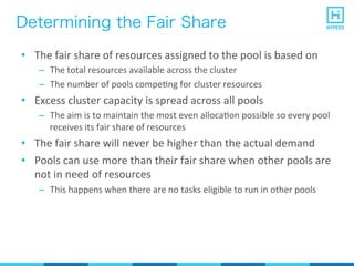 Determining the Fair Share
•  The	
  fair	
  share	
  of	
  resources	
  assigned	
  to	
  the	
  pool	
  is	
  based	
  on	
  
–  The	
  total	
  resources	
  available	
  across	
  the	
  cluster	
  
–  The	
  number	
  of	
  pools	
  compePng	
  for	
  cluster	
  resources	
  
•  Excess	
  cluster	
  capacity	
  is	
  spread	
  across	
  all	
  pools	
  
–  The	
  aim	
  is	
  to	
  maintain	
  the	
  most	
  even	
  allocaPon	
  possible	
  so	
  every	
  pool	
  
receives	
  its	
  fair	
  share	
  of	
  resources	
  
•  The	
  fair	
  share	
  will	
  never	
  be	
  higher	
  than	
  the	
  actual	
  demand	
  
•  Pools	
  can	
  use	
  more	
  than	
  their	
  fair	
  share	
  when	
  other	
  pools	
  are	
  
not	
  in	
  need	
  of	
  resources	
  
–  This	
  happens	
  when	
  there	
  are	
  no	
  tasks	
  eligible	
  to	
  run	
  in	
  other	
  pools	
  
 