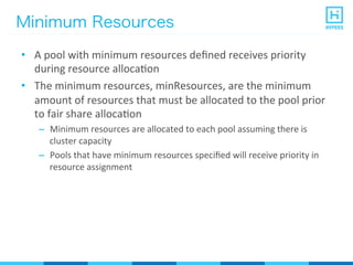 Minimum Resources
•  A	
  pool	
  with	
  minimum	
  resources	
  deﬁned	
  receives	
  priority	
  
during	
  resource	
  allocaPon	
  
•  The	
  minimum	
  resources,	
  minResources,	
  are	
  the	
  minimum	
  
amount	
  of	
  resources	
  that	
  must	
  be	
  allocated	
  to	
  the	
  pool	
  prior	
  
to	
  fair	
  share	
  allocaPon	
  
–  Minimum	
  resources	
  are	
  allocated	
  to	
  each	
  pool	
  assuming	
  there	
  is	
  
cluster	
  capacity	
  
–  Pools	
  that	
  have	
  minimum	
  resources	
  speciﬁed	
  will	
  receive	
  priority	
  in	
  
resource	
  assignment	
  
 