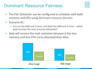 Dominant Resource Fairness
•  The	
  Fair	
  Scheduler	
  can	
  be	
  conﬁgured	
  to	
  schedule	
  with	
  both	
  
memory	
  and	
  CPU	
  using	
  dominant	
  resource	
  fairness	
  
•  Scenario	
  #1:	
  
–  Alice	
  has	
  6GB	
  and	
  3	
  cores,	
  and	
  Bob	
  has	
  4GB	
  and	
  2	
  cores	
  –	
  which	
  
pool	
  receives	
  the	
  next	
  resource	
  allocaPon?	
  
•  Bob	
  will	
  receive	
  the	
  next	
  container	
  because	
  it	
  has	
  less	
  
memory	
  and	
  less	
  CPU	
  cores	
  allocated	
  than	
  Alice	
  
6GB
3	
  cores
4GB
2	
  cores
Alice	
  Usage Bob	
  Usage
 