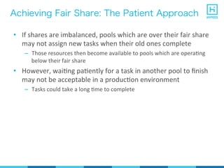 Achieving Fair Share: The Patient Approach
•  If	
  shares	
  are	
  imbalanced,	
  pools	
  which	
  are	
  over	
  their	
  fair	
  share	
  
may	
  not	
  assign	
  new	
  tasks	
  when	
  their	
  old	
  ones	
  complete	
  
–  Those	
  resources	
  then	
  become	
  available	
  to	
  pools	
  which	
  are	
  operaPng	
  
below	
  their	
  fair	
  share	
  
•  However,	
  waiPng	
  paPently	
  for	
  a	
  task	
  in	
  another	
  pool	
  to	
  ﬁnish	
  
may	
  not	
  be	
  acceptable	
  in	
  a	
  producPon	
  environment	
  
–  Tasks	
  could	
  take	
  a	
  long	
  Pme	
  to	
  complete	
  
 