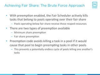 Achieving Fair Share: The Brute Force Approach
•  With	
  preempPon	
  enabled,	
  the	
  Fair	
  Scheduler	
  acPvely	
  kills	
  
tasks	
  that	
  belong	
  to	
  pools	
  operaPng	
  over	
  their	
  fair	
  share	
  
–  Pools	
  operaPng	
  below	
  fair	
  share	
  receive	
  those	
  reaped	
  resources	
  
•  There	
  are	
  two	
  types	
  of	
  preempPon	
  available	
  
–  Minimum	
  share	
  preempPon	
  
–  Fair	
  share	
  preempPon	
  
•  PreempPon	
  code	
  avoids	
  killing	
  a	
  task	
  in	
  a	
  pool	
  if	
  it	
  would	
  
cause	
  that	
  pool	
  to	
  begin	
  preempPng	
  tasks	
  in	
  other	
  pools	
  
–  This	
  prevents	
  a	
  potenPally	
  endless	
  cycle	
  of	
  pools	
  killing	
  one	
  another’s	
  
tasks	
  
 